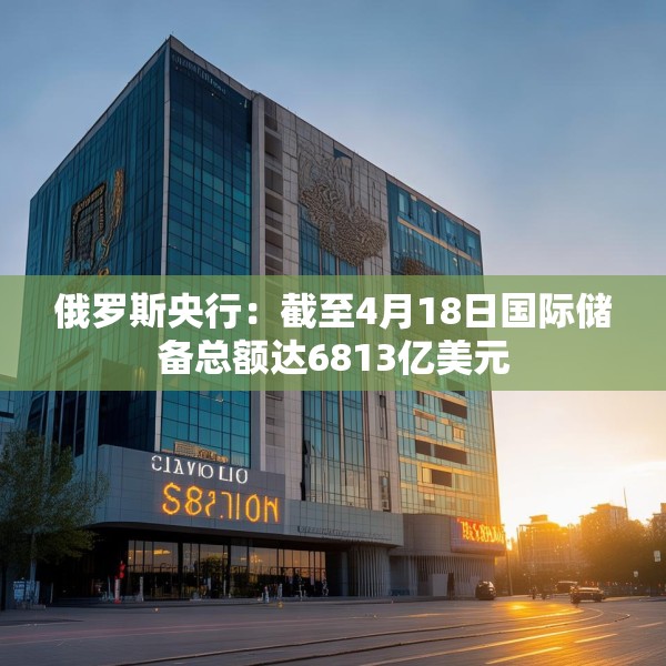 俄罗斯央行：截至4月18日国际储备总额达6813亿美元