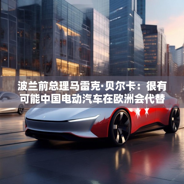 波兰前总理马雷克·贝尔卡：很有可能中国电动汽车在欧洲会代替特斯拉