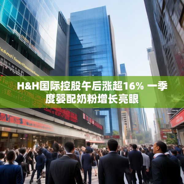 H&H国际控股午后涨超16% 一季度婴配奶粉增长亮眼