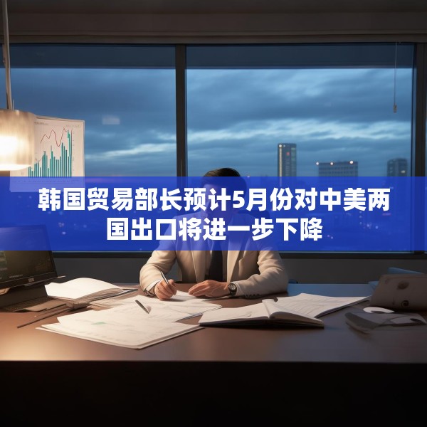韩国贸易部长预计5月份对中美两国出口将进一步下降